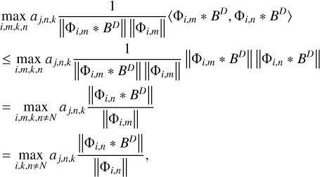 $\matrix{ {_{i,m,k,n}^{\max }{a_{j,n,k}}{1 \over {\left\| {{{\rm{\Phi }}_{i,m}} * {B^D}} \right\|\left\| {{{\rm{\Phi }}_{i,m}}} \right\|}}\left\langle {{{\rm{\Phi }}_{i,m}} * {B^D},{{\rm{\Phi }}_{i,n}} * {B^D}} \right\rangle } \hfill \cr { \le _{i,m,k,n}^{\max }{a_{j,n,k}}{1 \over {\left\| {{{\rm{\Phi }}_{i,m}} * {B^D}} \right\|\left\| {{{\rm{\Phi }}_{i,m}}} \right\|}}\left\| {{{\rm{\Phi }}_{i,m}} * {B^D}} \right\|\left\| {{{\rm{\Phi }}_{i,n}} * {B^D}} \right\|} \hfill \cr { = _{i,m,k,n \ne N}^{\max }{a_{j,n,k}}{{\left\| {{{\rm{\Phi }}_{i,n}} * {B^D}} \right\|} \over {\left\| {{{\rm{\Phi }}_{i,m}}} \right\|}}} \hfill \cr { = _{i,k,n \ne N}^{\max }{a_{j,n,k}}{{\left\| {{{\rm{\Phi }}_{i,n}} * {B^D}} \right\|} \over {\left\| {{{\rm{\Phi }}_{i,n}}} \right\|}},} \hfill \cr }$