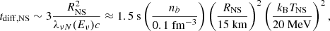$$ \begin{aligned} t_{\mathrm{diff,NS}} \sim 3 \dfrac{R_{\mathrm{NS}}^2}{\lambda _{\nu N}(E_\nu ) c} \approx 1.5~\mathrm{s} \left( \dfrac{n_b}{0.1~\mathrm{fm}^{-3}}\right) \left( \dfrac{R_{\mathrm{NS}}}{15~\mathrm{km}}\right)^2 \left(\dfrac{k_{\rm B} T_{\rm NS}}{20~\mathrm{MeV}}\right)^2 , \end{aligned} $$