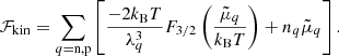 $$ \begin{aligned} \mathcal{F} _{\rm kin} = \sum _{q = \mathrm{n,p}} \left[ { \frac{-2 k_{\rm B} T}{\lambda _{q}^3}F_{3/2}\left(\frac{\tilde{\mu }_{{q}}}{k_{\rm B} T}\right) + n_q \tilde{\mu }_{{q}}} \right]. \end{aligned} $$