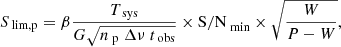 $$ \begin{aligned} S_{\text{ lim,p}} = \beta \dfrac{T_{\text{ sys}}}{G \sqrt{n_{\text{ p}}\ \Delta \nu \ t_{\text{ obs}}}} \times \mathrm{S/N}_{\text{ min}} \times \sqrt{\dfrac{W}{P-W}}, \end{aligned} $$