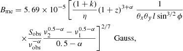 $$ \begin{aligned}&B_{\mathrm{me} }=5.69 \times 10^{-5}\left[\frac{(1+ k)}{\eta }(1+z)^{3+\alpha }\right. \frac{1}{\theta _{x} \theta _{{ y}} \,l \sin ^{3 / 2} \phi } \nonumber \\&\qquad \quad \left.\times \frac{S_{\rm obs}}{\nu _{\rm obs}^{-\alpha }} \frac{\nu _{2}^{ 0.5-\alpha }-\nu _{1}^{ 0.5-\alpha }}{0.5-\alpha }\right]^{2 / 7} \ \mathrm{Gauss}, \end{aligned} $$