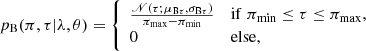 $$ \begin{aligned} p_{\rm B}(\pi ,\tau |\lambda ,\theta )&= {\left\{ \begin{array}{ll} \frac{\fancyscript {N}(\tau ;\mu _{\mathrm{B}\tau },\sigma _{\mathrm{B}\tau })}{\pi _{\rm max}-\pi _{\rm min}}&\mathrm{if}\; \pi _{\rm min} \le \tau \le \pi _{\rm max},\\ 0&\mathrm{else}, \end{array}\right.} \end{aligned} $$