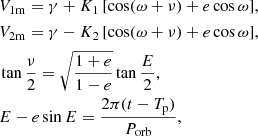 $$ \begin{aligned}&V_{\rm 1m} = \gamma + K_1\,[\cos (\omega + \nu ) + e\cos {\omega }], \\&V_{\rm 2m} = \gamma - K_2\,[\cos (\omega + \nu ) + e\cos {\omega }], \\&\tan \dfrac{\nu }{2} = \sqrt{\dfrac{1 + e}{1 - e}} \tan \dfrac{E}{2}, \\&E - e \sin E = \dfrac{2\pi (t - T_{\rm p})}{P_{\rm orb}}, \end{aligned} $$