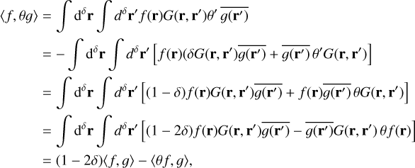 $\matrix{ {\left\langle {f,{\theta g}} \right\rangle = \int {{{\rm{d}}^\delta }{\bf{r}}} \int {{d^\delta }{\bf{r}}\prime } f\left( {\bf{r}} \right)G\left( {{\bf{r}},{\bf{r}}\prime } \right)\theta \prime \overline {g\left( {{\bf{r}}\prime } \right)} } \hfill \cr {\,\,\,\,\,\,\,\,\,\,\,\,\,\,\,\, = - \int {{{\rm{d}}^\delta }{\bf{r}}} \int {{d^\delta }{\bf{r}}\prime \left[ {f\left( {\bf{r}} \right)\left( {\delta G\left( {{\bf{r}},{\bf{r}}\prime } \right)\overline {g\left( {{\bf{r}}\prime } \right)} + \overline {g\left( {{\bf{r}}\prime } \right)} \theta \prime G\left( {{\bf{r}},{\bf{r}}\prime } \right)} \right.} \right]} } \hfill \cr {\,\,\,\,\,\,\,\,\,\,\,\,\,\,\,\, = \int {{{\rm{d}}^\delta }{\bf{r}}} \int {{d^\delta }{\bf{r}}\prime } \left[ {\left( {1 - \delta } \right)f\left( {\bf{r}} \right)G\left( {{\bf{r}},{\bf{r}}\prime } \right)\overline {g\left( {{\bf{r}}\prime } \right)} + f\left( {\bf{r}} \right)\overline {g\left( {{\bf{r}}\prime } \right)} \theta G\left( {{\bf{r}},{\bf{r}}\prime } \right)} \right]} \hfill \cr {\,\,\,\,\,\,\,\,\,\,\,\,\,\,\,\, = \int {{{\rm{d}}^\delta }{\bf{r}}} \int {{d^\delta }{\bf{r}}\prime } \left[ {\left( {1 - 2\delta } \right)f\left( {\bf{r}} \right)G\left( {{\bf{r}},{\bf{r}}\prime } \right)\overline {g\left( {{\bf{r}}\prime } \right)} - \overline {g\left( {{\bf{r}}\prime } \right)} G\left( {{\bf{r}},{\bf{r}}\prime } \right)}\theta f\left( {\bf{r}} \right) \right]} \hfill \cr {\,\,\,\,\,\,\,\,\,\,\,\,\,\,\,\, = \left( {1 - 2\delta } \right)\left\langle {f,g} \right\rangle - \left\langle {\theta f,g} \right\rangle ,} \hfill \cr } $