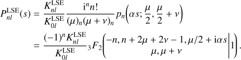$\matrix{ {P_{nl}^{{\rm{LSE}}}\left( s \right) = {{K_{nl}^{{\rm{LSE}}}} \over {K_{0l}^{{\rm{LSE}}}}}{{{{\rm{i}}^n}n!} \over {{{\left( \mu \right)}_n}{{\left( {\mu + v} \right)}_n}}}{p_n}\left( {\alpha s;{\mu \over 2},{\mu \over 2} + v} \right)} \hfill \cr {\,\,\,\,\,\,\,\,\,\,\,\,\,\,\,\,\,\,\,\,\,\, = {{{{\left( { - 1} \right)}^n}K_{nl}^{{\rm{LSE}}}} \over {K_{0l}^{{\rm{LSE}}}}}_3{F_2}\left( {\left. {\matrix{ { - n,n + 2\mu + 2v - 1,\mu /2 + i\alpha s} \cr {\mu ,\mu + v} \cr } } \right|1} \right).} \hfill \cr } $