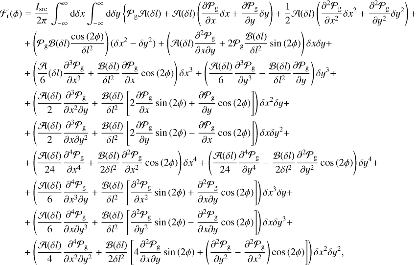 $ \matrix{ {{{\cal F}_{\rm{r}}}\left( \phi \right) = {{{I_{{\rm{src}}}}} \over {2\pi }}\int_{ - \infty }^\infty {{\rm{d}}\delta x} \int_{ - \infty }^\infty {{\rm{d}}\delta y} \left\{ {{P_{\rm{g}}}{\cal A}\left( {\delta l} \right) + {\cal A}\left( {\delta l} \right)\left( {{{\partial {P_{\rm{g}}}} \over {\partial x}}\delta x + {{\partial {P_{\rm{g}}}} \over {\partial y}}\delta y} \right) + {1 \over 2}{\cal A}\left( {\delta l} \right)\left( {{{{\partial ^2}{P_{\rm{g}}}} \over {\partial {x^2}}}\delta {x^2} + {{{\partial ^2}{P_{\rm{g}}}} \over {\partial {y^2}}}\delta {y^2}} \right) + } \right.} \hfill \cr { + \left( {{P_{\rm{g}}}{\cal B}\left( {\delta l} \right){{\cos \left( {2\phi } \right)} \over {\delta {l^2}}}} \right)\left( {\delta {x^2} + \delta {y^2}} \right) + \left( {{\cal A}\left( {\delta l} \right){{{\partial ^2}{P_{\rm{g}}}} \over {\partial x\partial y}} + 2{P_{\rm{g}}}{{{\cal B}\left( {\delta l} \right)} \over {\delta {l^2}}}\sin \left( {2\phi } \right.} \right)\delta x\delta y + } \hfill \cr { + \left( {{{\cal A} \over 6}\left( {\delta l} \right){{{\partial ^3}{P_{\rm{g}}}} \over {\partial {x^3}}} + {{{\cal B}\left( {\delta l} \right)} \over {\delta {l^2}}}{{\partial {P_{\rm{g}}}} \over {\partial x}}\cos \left( {2\phi } \right)} \right)\delta {x^3} + \left( {{{{\cal A}\left( {\delta l} \right)} \over 6}{{{\partial ^3}{P_{\rm{g}}}} \over {\partial {y^3}}} - {{{\cal B}\left( {\delta l} \right)} \over {\delta {l^2}}}{{\partial {P_{\rm{g}}}} \over {\partial y}}} \right)\delta {y^3} + } \hfill \cr { + \left( {{{{\cal A}\left( {\delta l} \right)} \over 2}{{{\partial ^3}{P_{\rm{g}}}} \over {\partial {x^2}\partial y}} + {{{\cal B}\left( {\delta l} \right)} \over {\delta {l^2}}}\left[ {2{{\partial {P_{\rm{g}}}} \over {\partial x}}\sin \left( {2\phi } \right) + {{\partial {P_{\rm{g}}}} \over {\partial y}}\cos \left( {2\phi } \right)} \right]} \right)\delta {x^2}\delta y + } \hfill \cr { + \left( {{{{\cal A}\left( {\delta l} \right)} \over 2}{{{\partial ^3}{P_{\rm{g}}}} \over {\partial x\partial {y^2}}} + {{{\cal B}\left( {\delta l} \right)} \over {\delta {l^2}}}\left[ {2{{\partial {P_{\rm{g}}}} \over {\partial y}}\sin \left( {2\phi } \right) - {{\partial {P_{\rm{g}}}} \over {\partial x}}\cos \left( {2\phi } \right)} \right]} \right)\delta x\delta {y^2} + } \hfill \cr { + \left( {{{{\cal A}\left( {\delta l} \right)} \over {24}}{{{\partial ^4}{P_{\rm{g}}}} \over {\partial {x^4}}} + {{{\cal B}\left( {\delta l} \right)} \over {2\delta {l^2}}}{{{\partial ^2}{P_{\rm{g}}}} \over {\delta {x^2}}}\cos \left( {2\phi } \right)} \right)\delta {x^4} + \left( {{{{\cal A}\left( {\delta l} \right)} \over {24}}{{{\partial ^4}{P_{\rm{g}}}} \over {\partial {y^4}}} - {{{\cal B}\left( {\delta l} \right)} \over {2\delta {l^2}}}{{{\partial ^2}{P_{\rm{g}}}} \over {\delta {y^2}}}\cos \left( {2\phi } \right)} \right)\delta {y^4} + } \hfill \cr { + \left( {{{{\cal A}\left( {\delta l} \right)} \over 6}{{{\partial ^4}{P_{\rm{g}}}} \over {\partial {x^3}\partial y}} + {{{\cal B}\left( {\delta l} \right)} \over {\delta {l^2}}}\left[ {{{{\partial ^2}{P_{\rm{g}}}} \over {\partial {x^2}}}\sin \left( {2\phi } \right) + {{{\partial ^2}{P_{\rm{g}}}} \over {\partial x\partial y}}\cos \left( {2\phi } \right)} \right]} \right)\delta {x^3}\delta y + } \hfill \cr { + \left( {{{{\cal A}\left( {\delta l} \right)} \over 6}{{{\partial ^4}{P_{\rm{g}}}} \over {\partial x\partial {y^3}}} + {{{\cal B}\left( {\delta l} \right)} \over {\delta {l^2}}}\left[ {{{{\partial ^2}{P_{\rm{g}}}} \over {\partial {y^2}}}\sin \left( {2\phi } \right) - {{{\partial ^2}{P_{\rm{g}}}} \over {\partial x\partial y}}\cos \left( {2\phi } \right)} \right]} \right)\delta x\delta {y^3} + } \hfill \cr { + \left( {{{{\cal A}\left( {\delta l} \right)} \over 4}{{{\partial ^4}{P_{\rm{g}}}} \over {\partial {x^2}\partial {y^2}}} + {{{\cal B}\left( {\delta l} \right)} \over {2\delta {l^2}}}\left[ {4{{{\partial ^2}{P_{\rm{g}}}} \over {\partial x\partial y}}\sin \left( {2\phi } \right) + \left( {{{{\partial ^2}{P_{\rm{g}}}} \over {\partial {y^2}}} - {{{\partial ^2}{P_{\rm{g}}}} \over {\partial {x^2}}}} \right)\cos \left( {2\phi } \right)} \right]} \right)\delta {x^2}\delta {y^2},} \hfill \cr } $