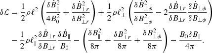 $$ \begin{aligned} \delta \mathcal{L}&= \frac{1}{2} \rho \ell ^{2} \left( \frac{\delta \dot{B}_{\parallel }^{2}}{4 B_{0}^{2}} + \frac{\delta \dot{B}_{\perp r}^{2}}{\delta B_{\perp r}^{2}} \right) + \frac{1}{2} \rho \ell _{\perp }^{2} \left( \frac{\delta \dot{B}_{\perp \phi }^{2}}{\delta B_{\perp \phi }^{2}} - 2 \frac{\delta \dot{B}_{\perp r}}{\delta B_{\perp r}}\frac{\delta \dot{B}_{\perp \phi }}{\delta B_{\perp \phi }} \right) \nonumber \\&- \frac{1}{2} \rho \ell _{\parallel }^{2} \frac{\delta \dot{B}_{\perp r}}{\delta B_{\perp r}}\frac{\delta \dot{B}_{\parallel }}{B_{0}} - \left( \frac{\delta B_{\parallel }^{2}}{8 \pi } + \frac{\delta B_{\perp r}^{2}}{8 \pi } + \frac{\delta B_{\perp \phi }^{2}}{8 \pi } \right) - \frac{B_{0} \delta B_{\parallel }}{4 \pi }. \end{aligned} $$