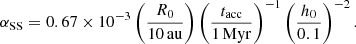 $$ \begin{aligned} \alpha _{\rm SS} = 0.67\times 10^{-3} \left(\dfrac{R_0}{10\,\mathrm{au}}\right)\left(\dfrac{t_{\rm acc}}{1\,\mathrm{Myr}}\right)^{-1}\left(\dfrac{h_0}{0.1}\right)^{-2}. \end{aligned} $$