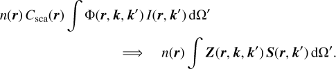 $\matrix{ {n\left( {\bf{r}} \right)\,{C_{{\rm{sca}}}}\left( {\bf{r}} \right)\,\,\,\int {\,{\rm{\Phi }}\left( {{\bf{r}},{\bf{k}},{\bf{k'}}} \right)\,I\left( {{\bf{r}},{\bf{k'}}} \right)\,{\rm{d\Omega '}}} } \hfill \cr {\quad \quad \quad \quad \quad \quad \quad \quad \,\,\, \Rightarrow \quad \,\,\,\,n\left( {\bf{r}} \right)\,\,\int {\,{\bf{Z}}\left( {{\bf{r}},{\bf{k}},{\bf{k'}}} \right)\,\,{\bf{S}}\left( {{\bf{r}},{\bf{k'}}} \right)\,{\rm{d\Omega '}}} .} \hfill \cr } $