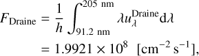 $\matrix{ {{F_{{\rm{Draine}}}} = {1 \over h}\int_{91.2\,\,{\rm{nm}}}^{205\,\,{\rm{nm}}} {\lambda u_\lambda ^{{\rm{Draine}}}{\rm{d}}\lambda } } \hfill \cr {\,\,\,\,\,\,\,\,\,\,\,\,\,\,\, = 1.9921 \times {{10}^8}\,\,\left[ {{\rm{c}}{{\rm{m}}^{ - 2}}{{\rm{s}}^{ - 1}}} \right],} \hfill \cr }$