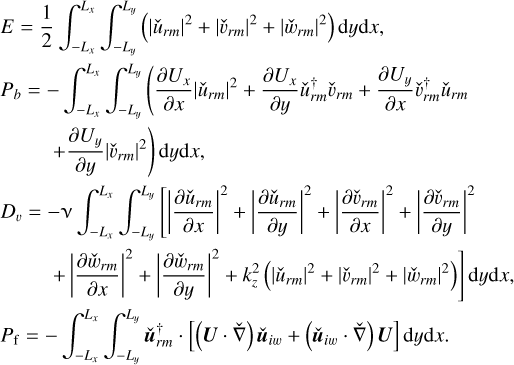 $\matrix{ {E = {1 \over 2}\int_{ - {L_x}}^{{L_x}} {\int_{ - {L_y}}^{{L_y}} {\left( {{{\left| {{{\hat u}_{rm}}} \right|}^2} + {{\left| {{{\hat \upsilon }_{rm}}} \right|}^2} + {{\left| {{{\hat w}_{rm}}} \right|}^2}} \right){\rm{d}}y{\rm{d}}x,} } } \hfill \cr {{P_b} = - \int_{ - {L_x}}^{{L_x}} {\int_{ - {L_y}}^{{L_y}} {\left( {{{\partial {U_x}} \over {\partial x}}{{\left| {{{\hat u}_{rm}}} \right|}^2} + {{\partial {U_x}} \over {\partial y}}\hat u_{rm}^\dag {{\hat u}_{rm}}} \right.} } } \hfill \cr {\left. {\,\,\,\,\,\,\,\,\,\,\,\,\,\, + {{\partial {U_y}} \over {\partial y}}{{\left| {{{\hat \upsilon }_{rm}}} \right|}^2}} \right){\rm{d}}y{\rm{d}}x,} \hfill \cr {{D_\upsilon } = - \nu \int_{ - {L_x}}^{{L_x}} {\int_{ - {L_y}}^{{L_y}} {\left[ {{{\left| {{{\partial {{\hat u}_{rm}}} \over {\partial x}}} \right|}^2} + {{\left| {{{\partial {{\hat u}_{rm}}} \over {\partial y}}} \right|}^2} + {{\left| {{{\partial {{\hat \upsilon }_{rm}}} \over {\partial x}}} \right|}^2} + {{\left| {{{\partial {{\hat \upsilon }_{rm}}} \over {\partial y}}} \right|}^2}} \right.} } } \hfill \cr {\left. {\,\,\,\,\,\,\,\,\,\,\,\,\,\,\, + {{\left| {{{\partial {{\hat w}_{rm}}} \over {\partial x}}} \right|}^2} + {{\left| {{{\partial {{\hat w}_{rm}}} \over {\partial y}}} \right|}^2} + k_z^2\left( {{{\left| {{{\hat u}_{rm}}} \right|}^2} + {{\left| {{{\hat \upsilon }_{rm}}} \right|}^2} + {{\left| {{{\hat w}_{rm}}} \right|}^2}} \right)} \right]{\rm{d}}y{\rm{d}}x,} \hfill \cr {{P_{\rm{f}}} = - \int_{ - {L_x}}^{{L_x}} {\int_{ - {L_y}}^{{L_y}} {{\bf{\hat u}}_{rm}^\dag } \cdot \left[ {\left( {{\bf{U}} \cdot \hat \nabla } \right){\bf{\hat u}}{ &amp; _{iw}} + \left( {{{{\bf{\hat u}}}_{iw}} \cdot \hat \nabla } \right){\bf{U}}} \right]} \,\,{\rm{d}}y{\rm{d}}x.} \hfill \cr }$