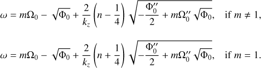 $ \matrix{ {\omega = m{{\rm{\Omega }}_0} - \sqrt {{{\rm{\Phi }}_0}} + {2 \over {{k_z}}}\left( {n - {1 \over 4}} \right)\sqrt { - {{{\rm{\Phi }}_0^} \over 2} + m{\rm{\Omega }}_0^\sqrt {{{\rm{\Phi }}_0}} } ,\,\,{\rm{if}}\,m \ne 1,} \cr {\omega = m{{\rm{\Omega }}_0} - \sqrt {{{\rm{\Phi }}_0}} + {2 \over {{k_z}}}\left( {n + {1 \over 4}} \right)\sqrt { - {{{\rm{\Phi }}_0^} \over 2} - m{\rm{\Omega }}_0^\sqrt {{{\rm{\Phi }}_0}} } ,\,\,{\rm{if}}\,m = 1.} \cr } $