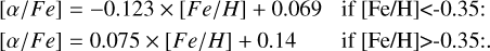 $\matrix{ {\matrix{ {\left[ {\alpha /Fe} \right] = - 0.123 \times \left[ {Fe/H} \right] + 0.069} &amp; {{\rm{if}}\left[ {{\rm{Fe}}/{\rm{H}}} \right] &lt; - 0.35:} \cr } } \hfill \cr {\matrix{ {\left[ {\alpha /Fe} \right] = 0.075 \times \left[ {Fe/H} \right] + 0.14} &amp; {\,\,\,\,\,\,{\rm{if}}\left[ {{\rm{Fe}}/{\rm{H}}} \right] > - 0.35:.} \cr } } \hfill \cr } $
