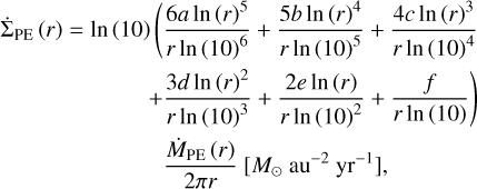 $\matrix{ {{{{\rm{\dot \Sigma }}}_{{\rm{PE}}}}\left( r \right) = {\rm{In}}\left( {10} \right)\left( {{{6a\,{\rm{In}}{{\left( r \right)}^5}} \over {r\,{\rm{In}}{{\left( {10} \right)}^6}}} + {{5b\,{\rm{In}}{{\left( r \right)}^4}} \over {r\,{\rm{In}}{{\left( {10} \right)}^5}}} + {{4c\,{\rm{In}}{{\left( r \right)}^3}} \over {r\,{\rm{In}}{{\left( {10} \right)}^4}}}} \right.} \hfill \cr {\left. {\,\,\,\,\,\,\,\,\,\,\,\,\,\,\,\,\,\,\,\,\,\,\,\,\,\,\,\,\,\,\,\,\,\,\, + {{3d\,{\rm{In}}{{\left( r \right)}^2}} \over {r\,{\rm{In}}{{\left( {10} \right)}^3}}} + {{2e\,{\rm{In}}\left( r \right)} \over {r\,{\rm{In}}{{\left( {10} \right)}^2}}} + {f \over {r\,{\rm{In}}\left( {10} \right)}}} \right)} \hfill \cr {\,\,\,\,\,\,\,\,\,\,\,\,\,\,\,\,\,\,\,\,\,\,\,\,\,\,\,\,\,\,\,\,\,\,\,\,\,\,{{{{\dot M}_{{\rm{PE}}}}\left( r \right)} \over {2\pi r}}\left[ {{M_ \odot }\,{\rm{a}}{{\rm{u}}^{ - 2}}{\rm{y}}{{\rm{r}}^{ - 1}}} \right],} \hfill \cr } $