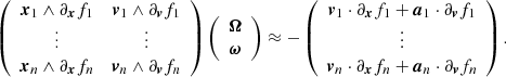 $$ \begin{aligned} \left( \begin{array}{cc} \boldsymbol{x}_1 \wedge \partial _{\boldsymbol{x}}f_1&\boldsymbol{v}_1 \wedge \partial _{\boldsymbol{v}}f_1 \\ \vdots&\vdots \\ \boldsymbol{x}_n \wedge \partial _{\boldsymbol{x}}f_n&\boldsymbol{v}_n \wedge \partial _{\boldsymbol{v}}f_n \end{array} \right) \left( \begin{array}{c} \boldsymbol{\Omega } \\ \boldsymbol{\omega } \end{array} \right) \approx -\left( \begin{array}{c} \boldsymbol{v}_1 \cdot \partial _{\boldsymbol{x}}f_1 + \boldsymbol{a}_1 \cdot \partial _{\boldsymbol{v}}f_1 \\ \vdots \\ \boldsymbol{v}_n \cdot \partial _{\boldsymbol{x}}f_n + \boldsymbol{a}_n \cdot \partial _{\boldsymbol{v}}f_n \end{array} \right). \end{aligned} $$