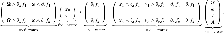 $$ \begin{aligned} \underbrace{ \left( \begin{array}{cc} \boldsymbol{\Omega } \wedge \partial _{\boldsymbol{x}}f_1&\boldsymbol{\omega } \wedge \partial _{\boldsymbol{v}}f_1 \\ \vdots&\vdots \\ \boldsymbol{\Omega } \wedge \partial _{\boldsymbol{x}}f_n&\boldsymbol{\omega } \wedge \partial _{\boldsymbol{v}}f_n \\ \end{array} \right) }_{n\times 6 \ \text{ matrix}} \underbrace{ \left( \begin{array}{c} \boldsymbol{x}_0 \\ \boldsymbol{v}_0 \\ \end{array} \right) }_{6\times 1 \ \text{ vector}}&\approx \underbrace{ \left( \begin{array}{c} \partial _tf_1 \\ \vdots \\ \partial _tf_n \end{array} \right) }_{n\times 1 \ \text{ vector}} - \underbrace{ \left( \begin{array}{cccc} \boldsymbol{x}_1 \wedge \partial _{\boldsymbol{x}}f_1&\boldsymbol{v}_1 \wedge \partial _{\boldsymbol{v}}f_1&\partial _{\boldsymbol{x}}f_1&\partial _{\boldsymbol{v}}f_1 \\ \vdots&\vdots&\vdots&\vdots \\ \boldsymbol{x}_n \wedge \partial _{\boldsymbol{x}}f_n&\boldsymbol{v}_n \wedge \partial _{\boldsymbol{v}}f_n&\partial _{\boldsymbol{x}}f_n&\partial _{\boldsymbol{v}}f_n \\ \end{array} \right) }_{n\times 12 \ \text{ matrix}} \underbrace{ \left( \begin{array}{c} \boldsymbol{\Omega } \\ \boldsymbol{\omega } \\ \boldsymbol{V}\\ \boldsymbol{A}\\ \end{array} \right) }_{12\times 1 \ \text{ vector}}. \end{aligned} $$