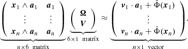 $$ \begin{aligned} \underbrace{ \left( \begin{array}{cc} \boldsymbol{x}_1 \wedge \boldsymbol{a}_1&\boldsymbol{a}_1 \\ \vdots&\vdots \\ \boldsymbol{x}_n \wedge \boldsymbol{a}_n&\boldsymbol{a}_n\\ \end{array} \right) }_{n\times 6 \ \text{ matrix}} \underbrace{ \left( \begin{array}{c} \boldsymbol{\Omega } \\ \boldsymbol{V} \\ \end{array} \right) }_{6\times 1 \ \text{ matrix}} \approx \underbrace{ \left( \begin{array}{c} \boldsymbol{v}_1\cdot \boldsymbol{a}_1 + \dot{\Phi }(\boldsymbol{x}_1) \\ \vdots \\ \boldsymbol{v}_n\cdot \boldsymbol{a}_n + \dot{\Phi }(\boldsymbol{x}_n) \end{array} \right) }_{n\times 1 \ \text{ vector}} . \end{aligned} $$