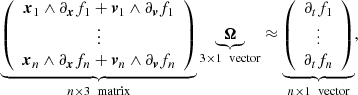 $$ \begin{aligned} \underbrace{ \left( \begin{array}{c} \boldsymbol{x}_1 \wedge \partial _{\boldsymbol{x}}f_1 + \boldsymbol{v}_1 \wedge \partial _{\boldsymbol{v}}f_1 \\ \vdots \\ \boldsymbol{x}_n \wedge \partial _{\boldsymbol{x}}f_n + \boldsymbol{v}_n \wedge \partial _{\boldsymbol{v}}f_n \\ \end{array} \right) }_{n\times 3 \ \text{ matrix}} \underbrace{ \boldsymbol{\Omega } }_{3\times 1 \ \text{ vector}} \approx \underbrace{ \left( \begin{array}{c} \partial _tf_1 \\ \vdots \\ \partial _tf_n \end{array} \right) }_{n\times 1 \ \text{ vector}} , \end{aligned} $$