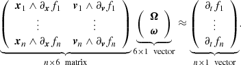 $$ \begin{aligned} \underbrace{ \left( \begin{array}{cc} \boldsymbol{x}_1 \wedge \partial _{\boldsymbol{x}}f_1&\boldsymbol{v}_1 \wedge \partial _{\boldsymbol{v}}f_1 \\ \vdots&\vdots \\ \boldsymbol{x}_n \wedge \partial _{\boldsymbol{x}}f_n&\boldsymbol{v}_n \wedge \partial _{\boldsymbol{v}}f_n \\ \end{array} \right) }_{n\times 6 \ \text{ matrix}} \underbrace{ \left( \begin{array}{c} \boldsymbol{\Omega } \\ \boldsymbol{\omega } \end{array} \right) }_{6\times 1 \ \text{ vector}} \approx \underbrace{ \left( \begin{array}{c} \partial _tf_1 \\ \vdots \\ \partial _tf_n \end{array} \right) }_{n\times 1 \ \text{ vector}} . \end{aligned} $$