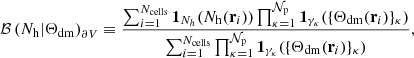 $$ \begin{aligned} \mathcal{B} \left( N_{\rm h}|\Theta _{\rm dm}\right)_{\partial V}\equiv \frac{ \sum _{i=1}^{N_{\rm cells}}\mathbf 1 _{N_{h}}(N_{\rm h}({\mathbf{r}}_{i}))\prod _{\kappa =1}^{\mathcal{N} _{\rm p}}\mathbf 1 _{\gamma _{\kappa }}(\{\Theta _{\rm dm}({\mathbf{r}}_{i})\}_{\kappa })}{\sum _{i=1}^{N_{\rm cells}}\prod _{\kappa =1}^{\mathcal{N} _{\rm p}}\mathbf 1 _{\gamma _{\kappa }}(\{\Theta _{\rm dm}({\mathbf{r}}_{i})\}_{\kappa })}, \end{aligned} $$