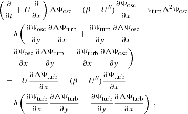 $$ \begin{aligned}&\left( \dfrac{\partial }{\partial t} + U\dfrac{\partial }{\partial x}\right) \Delta {\Psi _{\rm osc}} + (\beta - U^{\prime \prime }) \dfrac{\partial {\Psi _{\rm osc}}}{\partial x} - {\nu _{\rm turb}} \Delta ^2 {\Psi _{\rm osc}} \nonumber \\&\quad + \delta \left( \dfrac{\partial {\Psi _{\rm osc}}}{\partial y} \dfrac{\partial \Delta {\Psi _{\rm turb}}}{\partial x} + \dfrac{\partial {\Psi _{\rm turb}}}{\partial y} \dfrac{\partial \Delta {\Psi _{\rm osc}}}{\partial x} \right.\nonumber \\&\quad \left. - \dfrac{\partial {\Psi _{\rm osc}}}{\partial x} \dfrac{\partial \Delta {\Psi _{\rm turb}}}{\partial y} - \dfrac{\partial {\Psi _{\rm turb}}}{\partial x} \dfrac{\partial \Delta {\Psi _{\rm osc}}}{\partial y} \right) \nonumber \\&\quad = -U\dfrac{\partial \Delta {\Psi _{\rm turb}}}{\partial x} - (\beta - U^{\prime \prime })\dfrac{\partial {\Psi _{\rm turb}}}{\partial x} \nonumber \\&\quad + \delta \left( \dfrac{\partial {\Psi _{\rm turb}}}{\partial x}\dfrac{\partial \Delta {\Psi _{\rm turb}}}{\partial y} - \dfrac{\partial {\Psi _{\rm turb}}}{\partial y}\dfrac{\partial \Delta {\Psi _{\rm turb}}}{\partial x} \right)~, \end{aligned} $$