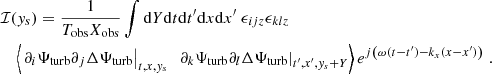 $$ \begin{aligned}&\mathcal{I} ({ y}_s) = \dfrac{1}{T_{\rm obs} X_{\rm obs}} \displaystyle \int \mathrm{d} Y \mathrm{d} t \mathrm{d} t^{\prime } \mathrm{d} x \mathrm{d} x^{\prime } ~ \epsilon _{ijz} \epsilon _{klz} \nonumber \\&\quad \left\langle \left. \partial _i {\Psi _{\rm turb}} \partial _j \Delta {\Psi _{\rm turb}} \right|_{t, x, { y}_s} ~ \left. \partial _k {\Psi _{\rm turb}} \partial _l \Delta {\Psi _{\rm turb}} \right|_{t^{\prime }, x^{\prime }, { y}_s + Y} \right\rangle e^{{j} \left( \omega (t-t^{\prime }) - k_x (x-x^{\prime }) \right)} ~. \end{aligned} $$