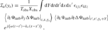 $$ \begin{aligned}&\mathcal{I} _a({ y}_s) \equiv \dfrac{1}{T_{\rm obs} X_{\rm obs}} \displaystyle \int \mathrm{d} Y \mathrm{d} t \mathrm{d} t^{\prime } \mathrm{d} x \mathrm{d} x^{\prime } ~ \epsilon _{ijz} \epsilon _{klz} \nonumber \\&\quad \left\langle \left. \partial _i {\Psi _{\rm turb}} \partial _j \Delta {\Psi _{\rm turb}} \right|_{t, x, { y}_s} \right\rangle ~ \left\langle \left. \partial _k {\Psi _{\rm turb}} \partial _l \Delta {\Psi _{\rm turb}} \right|_{t^{\prime }, x^{\prime }, { y}_s + Y} \right\rangle \nonumber \\&\quad e^{{j} \left( \omega (t-t^{\prime }) - k_x (x-x^{\prime }) \right)}~, \end{aligned} $$