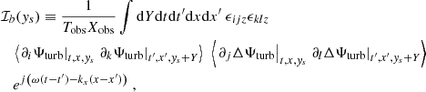 $$ \begin{aligned}&\mathcal{I} _b({ y}_s) \equiv \dfrac{1}{T_{\rm obs} X_{\rm obs}} \displaystyle \int \mathrm{d} Y \mathrm{d} t \mathrm{d} t^{\prime } \mathrm{d} x \mathrm{d} x^{\prime } ~ \epsilon _{ijz} \epsilon _{klz} \nonumber \\&\quad \left\langle \left. \partial _i {\Psi _{\rm turb}} \right|_{t, x, { y}_s} \left. \partial _k {\Psi _{\rm turb}} \right|_{t^{\prime }, x^{\prime }, { y}_s + Y} \right\rangle ~ \left\langle \left. \partial _j \Delta {\Psi _{\rm turb}} \right|_{t, x, { y}_s} \left. \partial _l \Delta {\Psi _{\rm turb}} \right|_{t^{\prime }, x^{\prime }, { y}_s + Y} \right\rangle \nonumber \\&\quad e^{{j} \left( \omega (t-t^{\prime }) - k_x (x-x^{\prime }) \right)}~, \end{aligned} $$