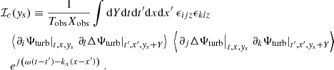 $$ \begin{aligned}&\mathcal{I} _c({ y}_s) \equiv \dfrac{1}{T_{\rm obs} X_{\rm obs}} \displaystyle \int \mathrm{d} Y \mathrm{d} t \mathrm{d} t^{\prime } \mathrm{d} x \mathrm{d} x^{\prime } ~ \epsilon _{ijz} \epsilon _{klz} \nonumber \\&\quad \left\langle \left. \partial _i {\Psi _{\rm turb}} \right|_{t, x, { y}_s} \left. \partial _l \Delta {\Psi _{\rm turb}} \right|_{t^{\prime }, x^{\prime }, { y}_s + Y} \right\rangle ~ \left\langle \left. \partial _j \Delta {\Psi _{\rm turb}} \right|_{t, x, { y}_s} \left. \partial _k {\Psi _{\rm turb}} \right|_{t^{\prime }, x^{\prime }, { y}_s + Y} \right\rangle \nonumber \\&\quad e^{{j} \left( \omega (t-t^{\prime }) - k_x (x-x^{\prime }) \right)}~. \end{aligned} $$