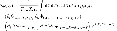 $$ \begin{aligned}&\mathcal{I} _b({ y}_s) = \dfrac{1}{T_{\rm obs} X_{\rm obs}} \displaystyle \int \mathrm{d} Y \mathrm{d} T \mathrm{d} \tau \mathrm{d} X \mathrm{d} \delta x ~ \epsilon _{ijz} \epsilon _{klz} \nonumber \\&\quad \left\langle \left. \partial _i {\Psi _{\rm turb}} \right|_{T, X, { y}_s} \left. \partial _k {\Psi _{\rm turb}} \right|_{T+\tau , X+\delta x, { y}_s+Y} \right\rangle \nonumber \\&\quad \left\langle \left. \partial _j \Delta {\Psi _{\rm turb}} \right|_{T, X, { y}_s} \left. \partial _l \Delta {\Psi _{\rm turb}} \right|_{T+\tau , X+\delta x, { y}_s+Y} \right\rangle ~ e^{{j} ( k_x \delta x - \omega \tau )}~, \end{aligned} $$