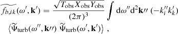 $$ \begin{aligned}&\widetilde{f_{b, ik}}(\omega ^{\prime }, \mathbf{k }^{\prime }) = \dfrac{\sqrt{T_{\rm obs} X_{\rm obs} Y_{\rm obs}}}{(2\pi )^3} \displaystyle \int \mathrm{d} \omega ^{\prime \prime } \mathrm{d} ^2\mathbf k {\prime \prime }~ (-k_i^{\prime \prime } k_k^{\prime }) \nonumber \\&\quad \left\langle {\widetilde{\Psi }_{\rm turb}}(\omega ^{\prime \prime }, \mathbf k {\prime \prime }) ~ {\widetilde{\Psi }_{\rm turb}}(\omega ^{\prime }, \mathbf{k }^{\prime }) \right\rangle ~, \end{aligned} $$
