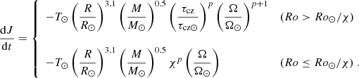 $$ \begin{aligned} \nonumber \frac{\mathrm{d} J}{\mathrm{d}t} = \left\{ \begin{array}{l l } -T_{\odot } \left({\displaystyle \frac{R}{R_\odot }} \right)^{3.1} \left({\displaystyle \frac{M}{M_\odot } }\right)^{0.5} \left({\displaystyle \frac{\tau _{\rm cz}}{\tau _{\mathrm{cz}\odot }} }\right)^{p} \left({\displaystyle \frac{\Omega }{\Omega _{\odot }} }\right)^{p+1}&(Ro > Ro_{\odot }/\chi ) \\ \nonumber&\\ \nonumber -T_{\odot } \left({\displaystyle \frac{R}{R_\odot }} \right)^{3.1} \left({\displaystyle \frac{M}{M_\odot } }\right)^{0.5} \chi ^{p} \left({\displaystyle \frac{\Omega }{\Omega _{\odot }} }\right)&(Ro \le Ro_{\odot }/\chi ) \; . \end{array} \right. \end{aligned} $$