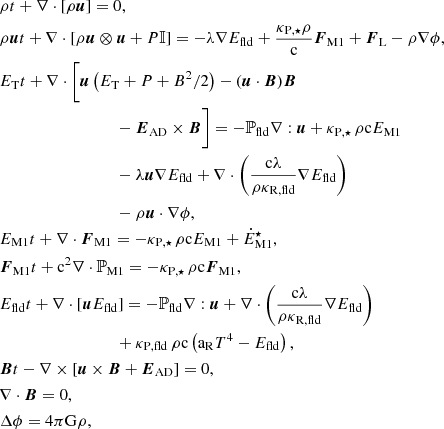 $$ \begin{aligned} \begin{aligned}&{\rho }{t} + \nabla \cdot [\rho \boldsymbol{u}] = 0, \\&{\rho \boldsymbol{u}}{t} + \nabla \cdot [\rho \boldsymbol{u} \otimes \boldsymbol{u} + P \mathbb{I} ] = - \lambda \nabla E_{\rm fld} + \frac{\kappa _{\rm P,\star } \rho }{\mathrm{c}} \boldsymbol{F}_{\rm M1} +\boldsymbol{F}_{\rm L} - \rho \nabla \phi , \\&{E_{\rm T}}{t} + \nabla \cdot \biggl [\boldsymbol{u} \left( E_{\rm T} + P + B^2/2 \right) - (\boldsymbol{u} \cdot \boldsymbol{B}) \boldsymbol{B}\\&\qquad \qquad \qquad \qquad \quad - \boldsymbol{E}_{\rm AD} \times \boldsymbol{B} \biggr ] = - \mathbb{P} _{\rm fld} \nabla : \boldsymbol{u} + \kappa _{\rm P,\star } \, \rho \mathrm{c} E_{\rm M1} \\&\qquad \qquad \qquad \qquad \quad - \lambda \boldsymbol{u} \nabla E_{\rm fld} + \nabla \cdot \left( \frac{\mathrm{c} \lambda }{\rho \kappa _{\mathrm{R,fld}}}\nabla E_{\rm fld} \right) \\&\qquad \qquad \qquad \qquad \quad - \rho \boldsymbol{u} \cdot \nabla \phi , \\&{E_{\mathrm{M1}}}{t} + \nabla \cdot \boldsymbol{F}_{\rm M1} = - \kappa _{\rm P,\star } \, \rho \mathrm{c} E_{\rm M1} + \dot{E}_{\rm M1}^\star , \\&{\boldsymbol{F}_{\rm M1}}{t} + \mathrm{c}^2 \nabla \cdot \mathbb{P} _{\rm M1} = - \kappa _{\rm P,\star } \, \rho \mathrm{c} \boldsymbol{F}_{\rm M1}, \\&{E_{\mathrm{fld}}}{t} + \nabla \cdot [\boldsymbol{u} E_{\rm fld}] = - \mathbb{P} _{\rm fld} \nabla : \boldsymbol{u} + \nabla \cdot \left( \frac{\mathrm{c} \lambda }{\rho \kappa _{\mathrm{R,fld}}} \nabla E_{\mathrm{fld}} \right)\\&\qquad \qquad \qquad \qquad \quad +\kappa _{\mathrm{P,fld}} \, \rho \mathrm{c} \left( \mathrm{a_R} T^4 - E_{\mathrm{fld}} \right), \\&{\boldsymbol{B}}{t} - \nabla \times \left[ \boldsymbol{u} \times \boldsymbol{B} + \boldsymbol{E}_{\rm AD} \right] = 0, \\&\nabla \cdot \boldsymbol{B} = 0, \\&\Delta \phi = 4 \pi \mathrm{G} \rho , \end{aligned} \end{aligned} $$