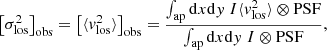 $$ \begin{aligned} \left[\sigma ^2_{\rm los}\right]_{\rm obs} = \left[\langle {v_{\rm los}^2}\rangle \right]_{\rm obs} = \frac{\int _{\rm ap} \mathrm{d} x\mathrm{d} { y}\ I \langle {v_{\rm los}^2}\rangle \otimes \mathrm{PSF}}{\int _{\rm ap} \mathrm{d} x\mathrm{d} { y} \ I \otimes \mathrm{PSF}}, \end{aligned} $$