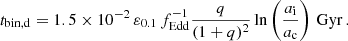 $$ \begin{aligned} t_{\rm bin,d}=1.5\times 10^{-2} \,\varepsilon _{0.1} \,f_{\rm Edd}^{-1} \frac{q}{(1+q)^2}\ln \left(\frac{a_{\rm i}}{a_{\rm c}}\right) \, \mathrm{Gyr}\, . \end{aligned} $$