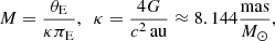 $$ \begin{aligned}&M=\frac{\theta _{\rm E}}{\kappa \pi _{\rm E}},\ \ \kappa = \frac{4G}{c^2\,\mathrm{au} } \approx 8.144 \frac{\mathrm{mas} }{{M}_{\odot }}, \end{aligned} $$