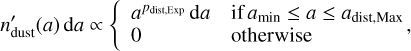 ${n'_{{\rm{dust}}}}\left( a \right){\rm{d}}a\, \propto \,\left\{ {\matrix{ {{a^{{p_{{\rm{dist,Exp}}}}}}{\rm{d}}a} \hfill &amp; {{\rm{if}}\,{a_{\min }} \le a \le {a_{{\rm{dist,Max}}}}} \hfill \cr 0 \hfill &amp; {{\rm{otherwise}}} \hfill \cr } ,} \right.$