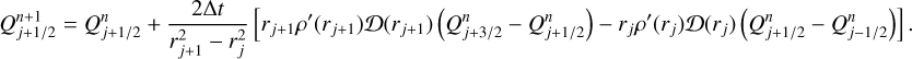 $Q_{j + {1 \mathord{\left/ {\vphantom {1 2}} \right. \kern-\nulldelimiterspace} 2}}^{n + 1} = Q_{j + {1 \mathord{\left/ {\vphantom {1 2}} \right. \kern-\nulldelimiterspace} 2}}^n + {{2{\rm{\Delta }}t} \over {r_{j + 1}^2 - r_j^2}}\left[ {{r_{j + 1}}\rho '\left( {{r_{j + 1}}} \right)D\left( {{r_{j + 1}}} \right)\left( {Q_{j + {3 \mathord{\left/ {\vphantom {3 2}} \right. \kern-\nulldelimiterspace} 2}}^n - Q_{j + {1 \mathord{\left/ {\vphantom {1 2}} \right. \kern-\nulldelimiterspace} 2}}^n} \right) - {r_j}\rho '\left( {{r_j}} \right)D\left( {{r_j}} \right)\left( {Q_{j + {1 \mathord{\left/ {\vphantom {1 2}} \right. \kern-\nulldelimiterspace} 2}}^n - Q_{j - {1 \mathord{\left/ {\vphantom {1 2}} \right. \kern-\nulldelimiterspace} 2}}^n} \right)} \right].$