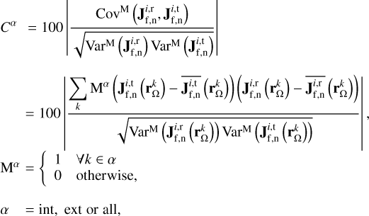 $\matrix{ {{C^\alpha }\,\,\,\, = 100\left| {{{{\rm{Co}}{{\rm{v}}^{\rm{M}}}\left( {{\bf{J}}_{{\rm{f,n}}}^{i,{\rm{r}}},{\bf{J}}_{{\rm{f,n}}}^{i,{\rm{t}}}} \right)} \over {\sqrt {{\rm{Va}}{{\rm{r}}^{\rm{M}}}\left( {{\bf{J}}_{{\rm{f,n}}}^{i,{\rm{r}}}} \right){\rm{Va}}{{\rm{r}}^{\rm{M}}}\left( {{\bf{J}}_{{\rm{f,n}}}^{i,{\rm{t}}}} \right)} }}} \right|} \hfill \cr {\,\,\,\,\,\,\,\,\,\, = 100\left| {{{\sum\limits_k {{{\rm{M}}^\alpha }} \left( {{\bf{J}}_{{\rm{f,n}}}^{i,{\rm{t}}}\left( {{\bf{r}}_{\rm{\Omega }}^k} \right) - \overline {{\bf{J}}_{{\rm{f,n}}}^{i,{\rm{t}}}} \left( {{\bf{r}}_{\rm{\Omega }}^k} \right)} \right)\left( {{\bf{J}}_{{\rm{f,n}}}^{i,{\rm{r}}}\left( {{\bf{r}}_{\rm{\Omega }}^k} \right) - \overline {{\bf{J}}_{{\rm{f,n}}}^{i,{\rm{r}}}} \left( {{\bf{r}}_{\rm{\Omega }}^k} \right)} \right)} \over {\sqrt {{\rm{Va}}{{\rm{r}}^{\rm{M}}}\left( {{\bf{J}}_{{\rm{f,n}}}^{i,{\rm{r}}}\left( {{\bf{r}}_{\rm{\Omega }}^k} \right)} \right){\rm{Va}}{{\rm{r}}^{\rm{M}}}\left( {{\bf{J}}_{{\rm{f,n}}}^{i,{\rm{t}}}\left( {{\bf{r}}_{\rm{\Omega }}^k} \right)} \right)} }}} \right|,} \hfill \cr {{{\rm{M}}^\alpha }\,\, = \left\{ {\matrix{ 1 \hfill &amp; {\forall k \in \alpha } \hfill \cr 0 \hfill &amp; {{\rm{otherwish,}}} \hfill \cr } } \right.} \hfill \cr {\alpha \,\,\,\,\,\, = {\mathop{\rm int}} ,\,{\rm{ext}}\,{\rm{or}}\,{\rm{all,}}} \hfill \cr } $