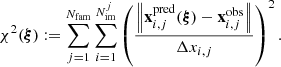 $$ \begin{aligned} \chi ^2(\boldsymbol{\xi }) := \sum _{j=1}^{N_{\rm fam}} \sum _{i=1}^{N_{\rm im}^j} \left(\frac{\left\Vert \mathbf x _{i,j}^\mathrm{pred}(\boldsymbol{\xi }) - \mathbf x _{i,j}^\mathrm{obs} \right\Vert}{\Delta x_{i,j}}\right)^2. \end{aligned} $$