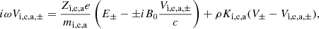 $$ \begin{aligned} i \omega V_{\mathrm{i,e,a}, \pm } = {Z_{\rm i,e,a} e \over m_{\rm i,e,a} } \left( E _\pm - \pm i B_0 {{ V_{\mathrm{i,e,a}, \pm }} \over c } \right) + \rho K_{\rm i,e,a} ( V_\pm - V_{\mathrm{i,e,a},\pm } ), \end{aligned} $$