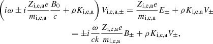 $$ \begin{aligned}&\left( i \omega \pm i {Z_{\rm i,e,a} e \over m_{\rm i,e,a} } { B_0 \over c} + \rho K_{\rm i,e,a} \right) V_{\mathrm{i,e,a}, \pm } = {Z_{\rm i,e,a} e \over m_{\rm i,e,a} } E _\pm + \rho K_{\rm i,e,a} V_\pm \nonumber \\&\qquad \qquad \qquad \qquad \qquad \quad = \pm i {\omega \over c k } {Z_{\rm i,e,a} e \over m_{\rm i,e,a} } B _\pm + \rho K_{\rm i,e,a} V_\pm , \end{aligned} $$