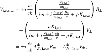 $$ \begin{aligned} V_{\mathrm{i,e,a}, \pm }&= \pm i {\omega \over c k } \left( { {Z_{\rm i,e,a} e \over m_{\rm i,e,a} } \over i \omega \pm i {Z_{\rm i,e,a} e \over m_{\rm i,e,a} } { B_0 \over c} + \rho K_{\rm i,e,a} } \right) B _\pm \nonumber \\&\quad + \left( { \rho K_{\rm i,e,a} \over i \omega \pm i {Z_{\rm i,e,a} e \over m_{\rm i,e,a} } { B_0 \over c} + \rho K_{\rm i,e,a} } \right) V_\pm \nonumber \\&= \pm i {\omega \over c k } A^{\pm } _{B, \; \mathrm i,e,a} B _\pm + A^{\pm } _{N, \; \mathrm i,e,a} V_\pm ,\end{aligned} $$