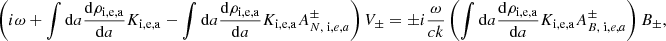 $$ \begin{aligned} \left( i \omega + \int \mathrm{d}a {\mathrm{d} \rho _{\rm i,e,a} \over \mathrm{d} a} K_{\rm i,e,a} - \int \mathrm{d}a {\mathrm{d} \rho _{\rm i,e,a} \over \mathrm{d} a} K_{\rm i,e,a} A^{\pm } _{N, \;\mathrm i,e,a} \right) V_\pm = \pm i {\omega \over c k } \left( \int \mathrm{d}a {\mathrm{d} \rho _{\rm i,e,a} \over \mathrm{d} a} K_{\rm i,e,a} A ^{\pm }_{B, \;\mathrm i,e,a} \right) B _\pm , \end{aligned} $$