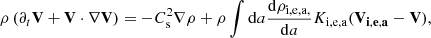 $$ \begin{aligned} \rho \left( \partial _t \mathbf{V} + \mathbf{V} \cdot \nabla \mathbf{V} \right) = -C_{\rm s}^2 \nabla \rho + \rho \int \mathrm{d}a {\mathrm{d} \rho _{\rm i,e,a,} \over \mathrm{d} a} K_{\rm i,e,a} (\mathbf{V_{i,e,a}} - \mathbf{V} ), \end{aligned} $$