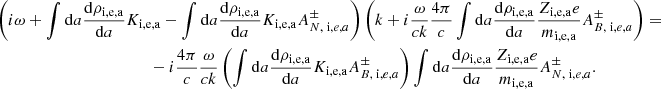 $$ \begin{aligned}&\left( i \omega + \int \mathrm{d}a {\mathrm{d} \rho _{\rm i,e,a} \over \mathrm{d} a} K_{\rm i,e,a} - \int \mathrm{d}a {\mathrm{d} \rho _{\rm i,e,a} \over \mathrm{d} a} K_{\rm i,e,a} A^{\pm } _{N, \; \mathrm i,e,a} \right) \left( k + i {\omega \over c k } {4 \pi \over c} \int \mathrm{d}a {\mathrm{d} \rho _{\rm i,e,a} \over \mathrm{d}a} { Z_{\rm i,e,a} e \over m_{\rm i,e,a} } A^{\pm } _{B, \; \mathrm i,e,a} \right) = \nonumber \\&\qquad \qquad \qquad \qquad \qquad \qquad - i {4 \pi \over c} {\omega \over c k } \left( \int \mathrm{d}a {\mathrm{d} \rho _{\rm i,e,a} \over \mathrm{d} a} K_{\rm i,e,a} A ^{\pm }_{B, \; \mathrm i,e,a} \right) \int \mathrm{d}a {\mathrm{d} \rho _{\rm i,e,a} \over \mathrm{d}a} { Z_{\rm i,e,a} e \over m_{\rm i,e,a} } A^{\pm } _{N, \; \mathrm i,e,a}. \end{aligned} $$