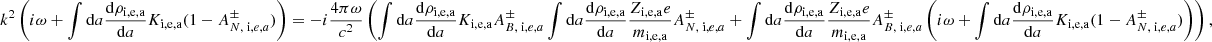 $$ \begin{aligned} k ^2 \left( i \omega + \int \mathrm{d}a {\mathrm{d} \rho _{\rm i,e,a} \over \mathrm{d} a} K_{\rm i,e,a} (1 - A^{\pm } _{N, \; \mathrm i,e,a} ) \right) = -i {4 \pi \omega \over c^2 } \left( \int \mathrm{d}a {\mathrm{d} \rho _{\rm i,e,a} \over \mathrm{d} a} K_{\rm i,e,a} A ^{\pm }_{B, \; \mathrm i,e,a} \int \mathrm{d}a {\mathrm{d} \rho _{\rm i,e,a} \over \mathrm{d}a} { Z_{\rm i,e,a} e \over m_{\rm i,e,a} } A^{\pm } _{N, \; \mathrm i,e,a} + \int \mathrm{d}a {\mathrm{d} \rho _{\rm i,e,a} \over \mathrm{d}a} { Z_{\rm i,e,a} e \over m_{\rm i,e,a} } A^{\pm } _{B, \; \mathrm i,e,a} \left( i \omega + \int \mathrm{d}a {\mathrm{d} \rho _{\rm i,e,a} \over \mathrm{d} a} K_{\rm i,e,a} (1 - A^{\pm } _{N, \; \mathrm i,e,a} ) \right) \right) , \end{aligned} $$