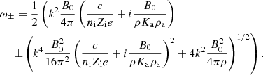$$ \begin{aligned}&\omega _{\pm } = {1 \over 2 } \left( k^2 { B_0 \over 4 \pi } \left( {c \over n_{\rm i} Z_{\rm i} e } + i {B_0 \over \rho K_{\rm a} \rho _{\rm a}} \right) \right. \nonumber \\&\quad \, \left. \pm \left( k^4 { B_0 ^2 \over 16 \pi ^2} \left( {c \over n_{\rm i} Z_{\rm i} e } + i {B_0 \over \rho K_{\rm a} \rho _{\rm a}} \right)^2 + 4 k^2 { B_0^2 \over 4 \pi \rho } \right) ^{1/2} \right) .\end{aligned} $$