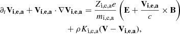 $$ \begin{aligned}&\partial _t \mathbf{V_{i,e,a}} + \mathbf{V_{i,e,a}} \cdot \nabla \mathbf{V_{i,e,a}} = {Z_{\rm i,e,a} e \over m_{\rm i,e,a} } \left( \mathbf{E} + { \mathbf{V_{i,e,a}} \over c } \times \mathbf{B} \right) \nonumber \\&\qquad \qquad \qquad \qquad \qquad + \rho K_{\rm i,e,a} (\mathbf{V} - \mathbf{V_{i,e,a}} ), \end{aligned} $$
