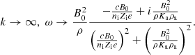$$ \begin{aligned} k \rightarrow \infty , \; \omega \rightarrow {B_0^2 \over \rho } { - { c B_0 \over n_{\rm i} Z_{\rm i} e } + i { B_0^2 \over \rho K_{\rm a} \rho _{\rm a} } \over \left({ c B_0 \over n_{\rm i} Z_{\rm i} e }\right)^2 + \left( { B_0^2 \over \rho K_{\rm a} \rho _{\rm a} } \right)^2 }. \end{aligned} $$